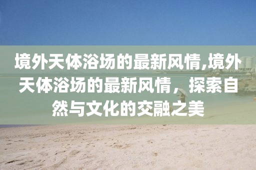 境外天體浴場的最新風(fēng)情,境外天體浴場的最新風(fēng)情，探索自然與文化的交融之美