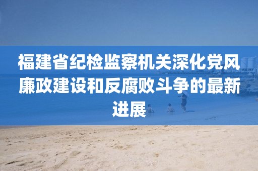 福建省紀(jì)檢監(jiān)察機(jī)關(guān)深化黨風(fēng)廉政建設(shè)和反腐敗斗爭(zhēng)的最新進(jìn)展