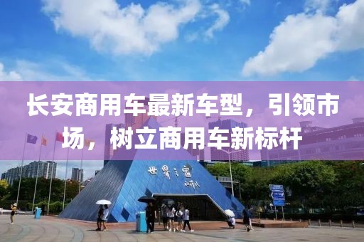 長安商用車最新車型，引領市場，樹立商用車新標桿