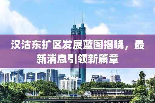 漢沽東擴(kuò)區(qū)發(fā)展藍(lán)圖揭曉，最新消息引領(lǐng)新篇章