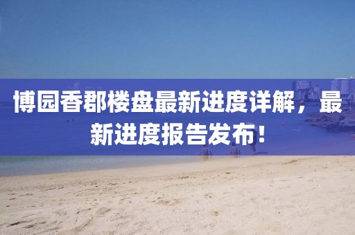 博園香郡樓盤最新進度詳解，最新進度報告發(fā)布！