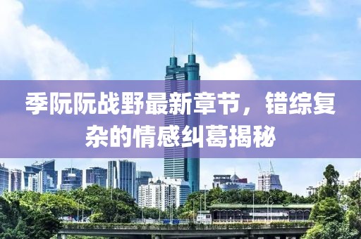 季阮阮戰(zhàn)野最新章節(jié)，錯(cuò)綜復(fù)雜的情感糾葛揭秘