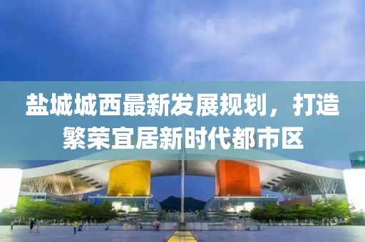 鹽城城西最新發(fā)展規(guī)劃，打造繁榮宜居新時代都市區(qū)