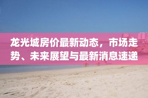 龍光城房價最新動態(tài)，市場走勢、未來展望與最新消息速遞
