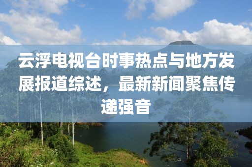 云浮電視臺(tái)時(shí)事熱點(diǎn)與地方發(fā)展報(bào)道綜述，最新新聞聚焦傳遞強(qiáng)音
