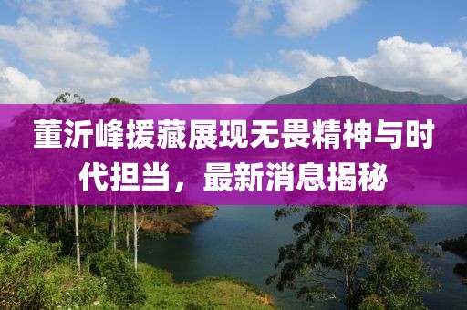 董沂峰援藏展現(xiàn)無畏精神與時(shí)代擔(dān)當(dāng)，最新消息揭秘