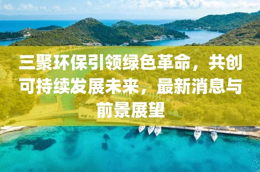 三聚環(huán)保引領(lǐng)綠色革命，共創(chuàng)可持續(xù)發(fā)展未來(lái)，最新消息與前景展望