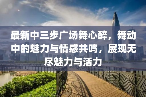 最新中三步廣場(chǎng)舞心醉，舞動(dòng)中的魅力與情感共鳴，展現無(wú)盡魅力與活力
