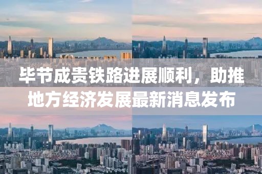 畢節(jié)成貴鐵路進(jìn)展順利，助推地方經(jīng)濟(jì)發(fā)展最新消息發(fā)布