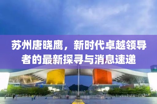 蘇州唐曉鷹，新時(shí)代卓越領(lǐng)導(dǎo)者的最新探尋與消息速遞