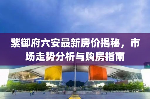 紫御府六安最新房價揭秘，市場走勢分析與購房指南