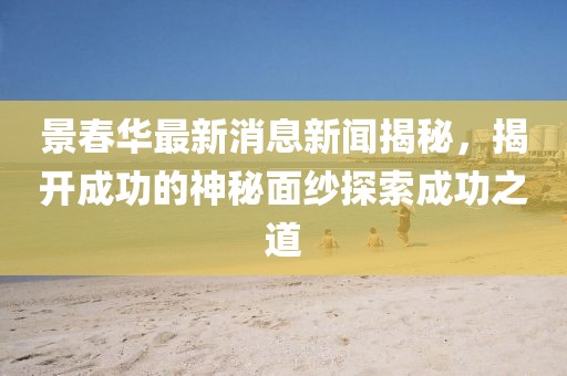 景春華最新消息新聞揭秘，揭開成功的神秘面紗探索成功之道