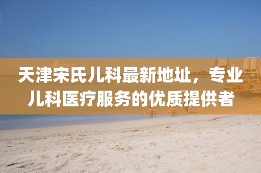 天津宋氏兒科最新地址，專業(yè)兒科醫(yī)療服務(wù)的優(yōu)質(zhì)提供者