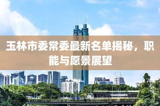 玉林市委常委最新名單揭秘，職能與愿景展望