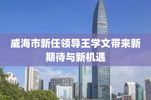 威海市新任領(lǐng)導(dǎo)王學(xué)文帶來(lái)新期待與新機(jī)遇