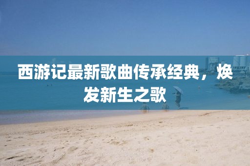 西游記最新歌曲傳承經(jīng)典，煥發(fā)新生之歌
