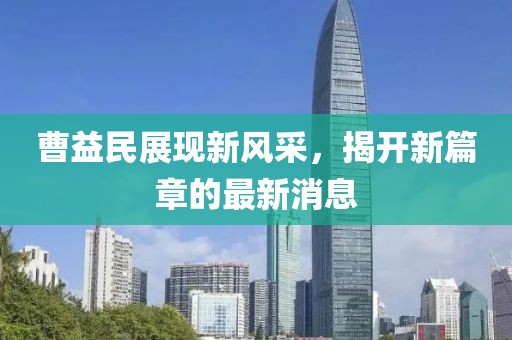 曹益民展現(xiàn)新風(fēng)采，揭開(kāi)新篇章的最新消息