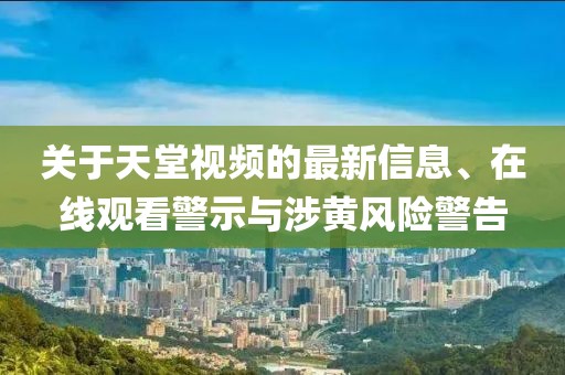 關(guān)于天堂視頻的最新信息、在線觀看警示與涉黃風(fēng)險(xiǎn)警告