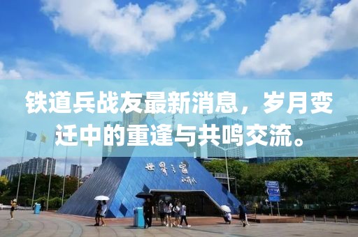 鐵道兵戰(zhàn)友最新消息，歲月變遷中的重逢與共鳴交流。