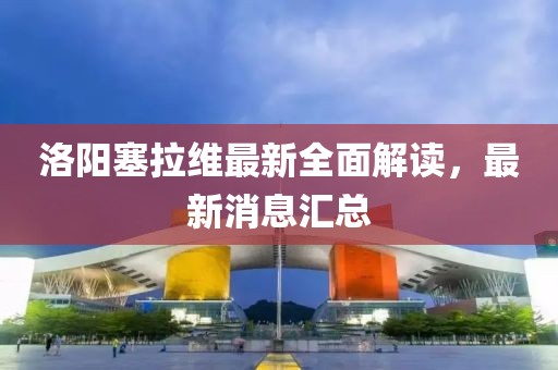 洛陽塞拉維最新全面解讀，最新消息匯總