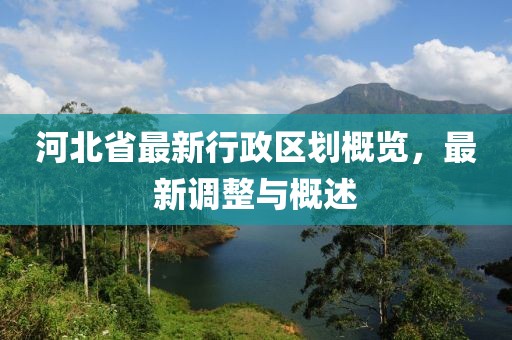 河北省最新行政區(qū)劃概覽，最新調(diào)整與概述