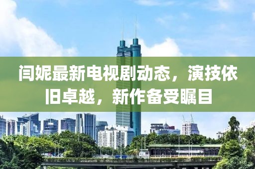 閆妮最新電視劇動(dòng)態(tài)，演技依舊卓越，新作備受矚目