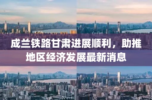 成蘭鐵路甘肅進(jìn)展順利，助推地區經(jīng)濟發(fā)展最新消息