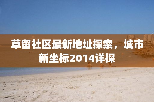 草留社區(qū)最新地址探索，城市新坐標(biāo)2014詳探
