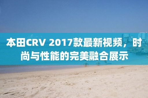 本田CRV 2017款最新視頻，時尚與性能的完美融合展示