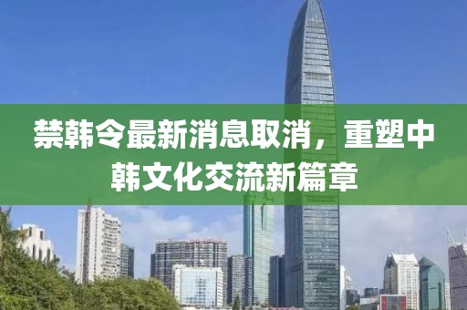禁韓令最新消息取消，重塑中韓文化交流新篇章