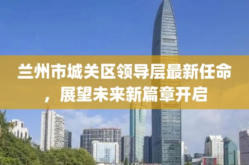 蘭州市城關(guān)區(qū)領(lǐng)導(dǎo)層最新任命，展望未來新篇章開啟