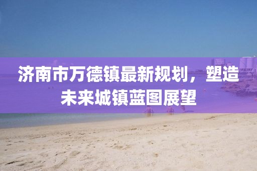 濟(jì)南市萬(wàn)德鎮(zhèn)最新規(guī)劃，塑造未來(lái)城鎮(zhèn)藍(lán)圖展望