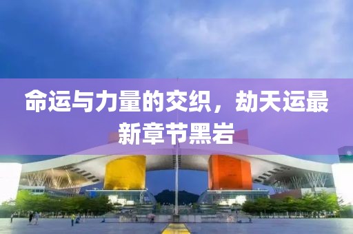 命運(yùn)與力量的交織，劫天運(yùn)最新章節(jié)黑巖