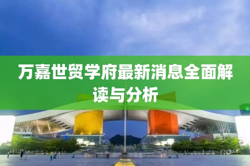 萬嘉世貿(mào)學(xué)府最新消息全面解讀與分析
