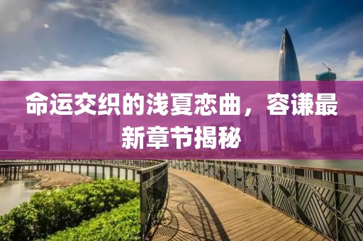 命運(yùn)交織的淺夏戀曲，容謙最新章節(jié)揭秘
