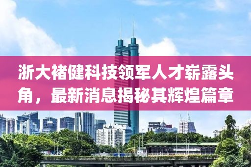 浙大褚健科技領(lǐng)軍人才嶄露頭角，最新消息揭秘其輝煌篇章
