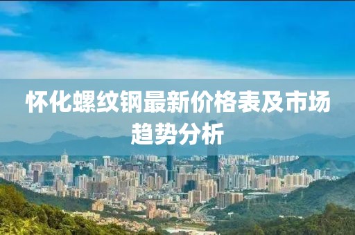 懷化螺紋鋼最新價(jià)格表及市場(chǎng)趨勢(shì)分析