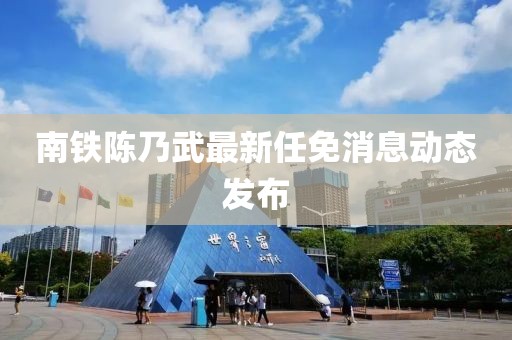 南鐵陳乃武最新任免消息動(dòng)態(tài)發(fā)布