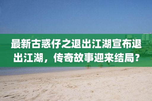 最新古惑仔之退出江湖宣布退出江湖，傳奇故事迎來結(jié)局？