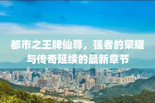 都市之王牌仙尊，強者的榮耀與傳奇延續(xù)的最新章節(jié)