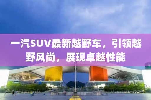 一汽SUV最新越野車，引領(lǐng)越野風(fēng)尚，展現(xiàn)卓越性能