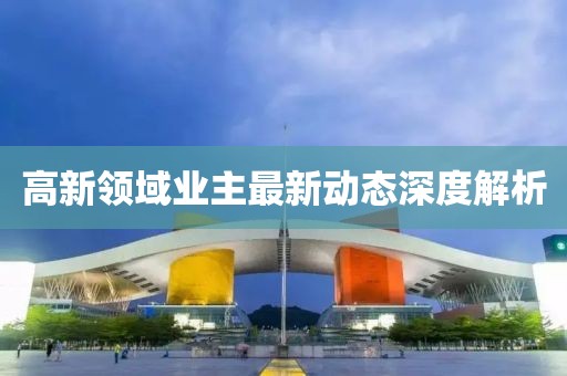 高新領(lǐng)域業(yè)主最新動(dòng)態(tài)深度解析