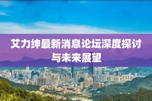 艾力紳最新消息論壇深度探討與未來展望