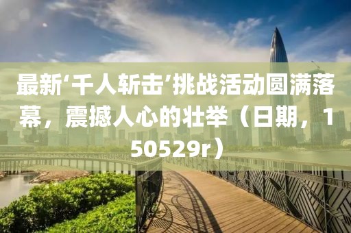 最新‘千人斬擊’挑戰(zhàn)活動圓滿落幕，震撼人心的壯舉（日期，150529r）