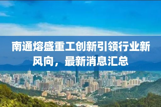 南通熔盛重工創(chuàng)新引領(lǐng)行業(yè)新風(fēng)向，最新消息匯總