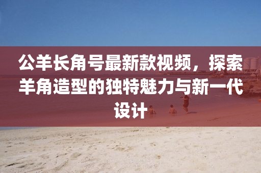 公羊長角號最新款視頻，探索羊角造型的獨特魅力與新一代設(shè)計