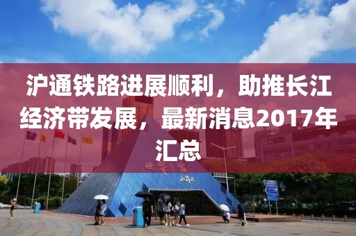 滬通鐵路進展順利，助推長江經(jīng)濟帶發(fā)展，最新消息2017年匯總