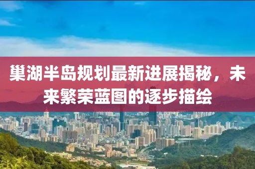 巢湖半島規(guī)劃最新進(jìn)展揭秘，未來(lái)繁榮藍(lán)圖的逐步描繪