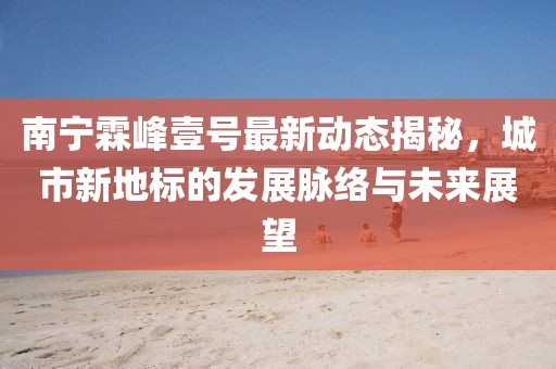 南寧霖峰壹號最新動態(tài)揭秘，城市新地標(biāo)的發(fā)展脈絡(luò)與未來展望