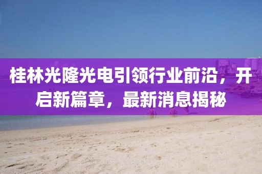 桂林光隆光電引領(lǐng)行業(yè)前沿，開(kāi)啟新篇章，最新消息揭秘